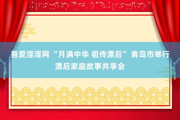 吾爱淫淫网 “月满中华 祖传漂后” 青岛市举行漂后家庭故事共享会