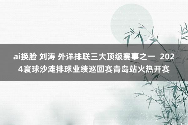 ai换脸 刘涛 外洋排联三大顶级赛事之一  2024寰球沙滩排球业绩巡回赛青岛站火热开赛