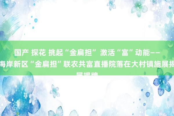 国产 探花 挑起“金扁担” 激活“富”动能——西海岸新区“金扁担”联农共富直播院落在大村镇施展揭牌