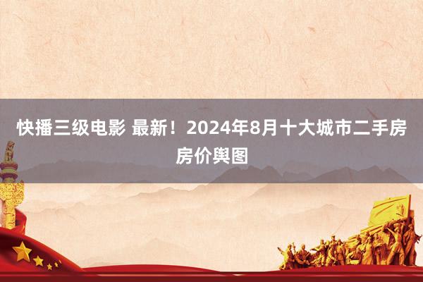 快播三级电影 最新！2024年8月十大城市二手房房价舆图