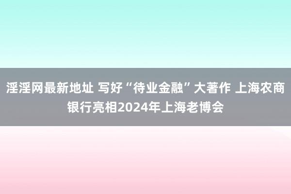 淫淫网最新地址 写好“待业金融”大著作 上海农商银行亮相2024年上海老博会