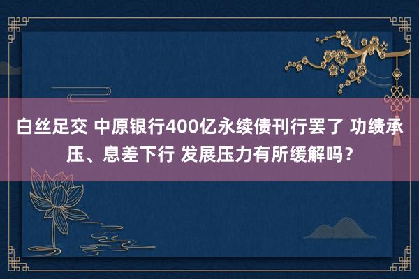 白丝足交 中原银行400亿永续债刊行罢了 功绩承压、息差下行 发展压力有所缓解吗？