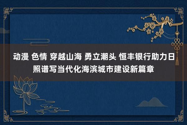 动漫 色情 穿越山海 勇立潮头 恒丰银行助力日照谱写当代化海滨城市建设新篇章