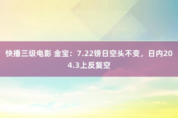 快播三级电影 金宝：7.22镑日空头不变，日内204.3上反复空