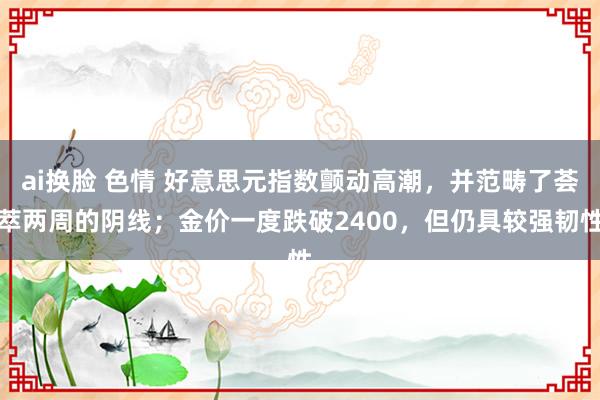 ai换脸 色情 好意思元指数颤动高潮，并范畴了荟萃两周的阴线；金价一度跌破2400，但仍具较强韧性