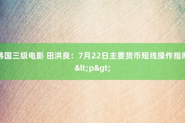 韩国三级电影 田洪良：7月22日主要货币短线操作指南<p>