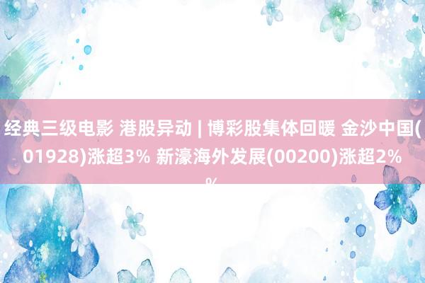 经典三级电影 港股异动 | 博彩股集体回暖 金沙中国(01928)涨超3% 新濠海外发展(00200)涨超2%