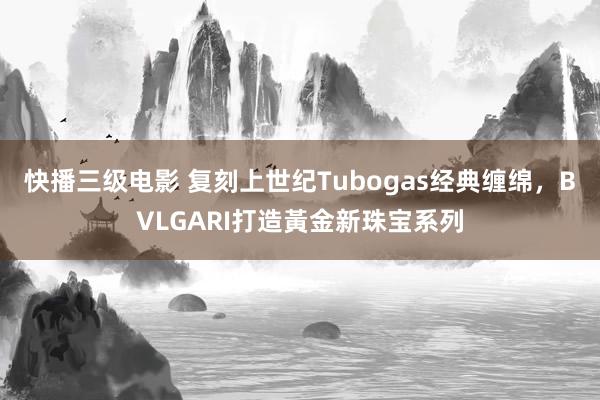 快播三级电影 复刻上世纪Tubogas经典缠绵，BVLGARI打造黃金新珠宝系列