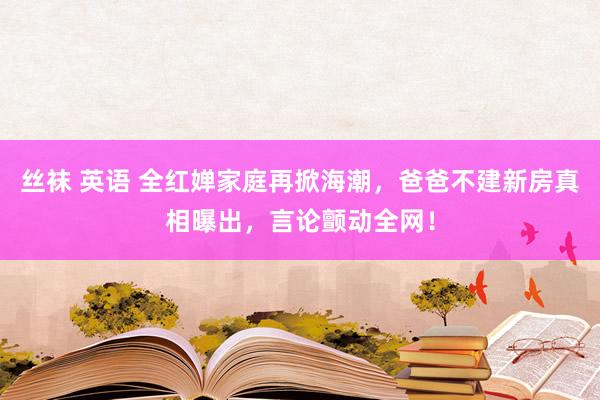 丝袜 英语 全红婵家庭再掀海潮，爸爸不建新房真相曝出，言论颤动全网！