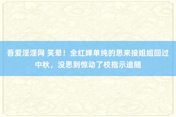 吾爱淫淫网 笑晕！全红婵单纯的思来接姐姐回过中秋，没思到惊动了校指示追随