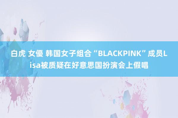 白虎 女優 韩国女子组合“BLACKPINK”成员Lisa被质疑在好意思国扮演会上假唱