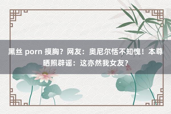 黑丝 porn 摸胸？网友：奥尼尔恬不知愧！本尊晒照辟谣：这亦然我女友？