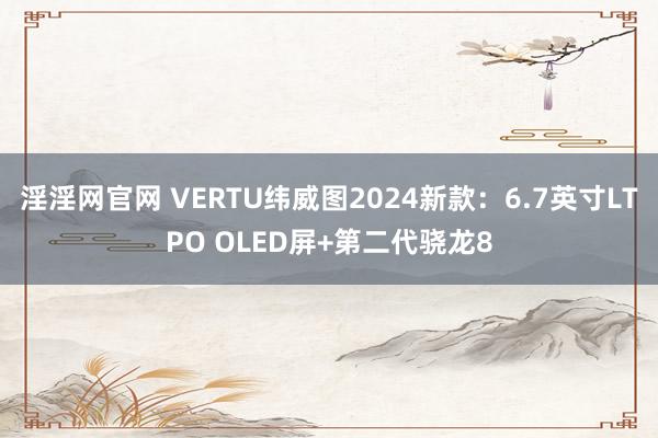 淫淫网官网 VERTU纬威图2024新款：6.7英寸LTPO OLED屏+第二代骁龙8