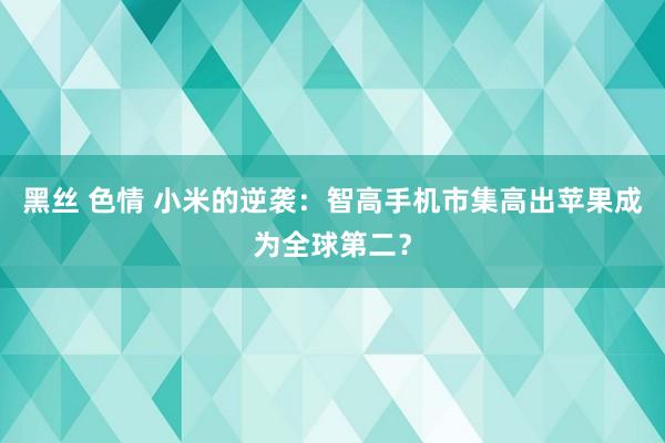 黑丝 色情 小米的逆袭：智高手机市集高出苹果成为全球第二？