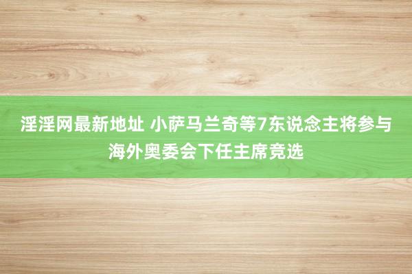 淫淫网最新地址 小萨马兰奇等7东说念主将参与海外奥委会下任主席竞选