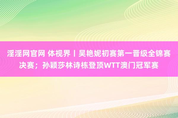 淫淫网官网 体视界丨吴艳妮初赛第一晋级全锦赛决赛；孙颖莎林诗栋登顶WTT澳门冠军赛