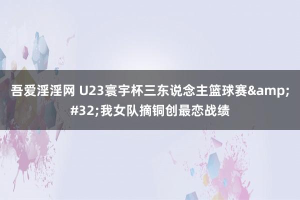 吾爱淫淫网 U23寰宇杯三东说念主篮球赛&#32;我女队摘铜创最恋战绩