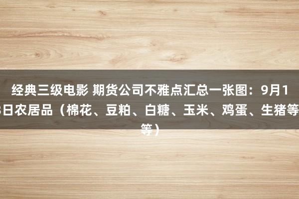 经典三级电影 期货公司不雅点汇总一张图：9月18日农居品（棉花、豆粕、白糖、玉米、鸡蛋、生猪等）