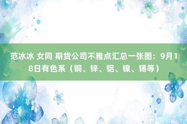 范冰冰 女同 期货公司不雅点汇总一张图：9月18日有色系（铜、锌、铝、镍、锡等）