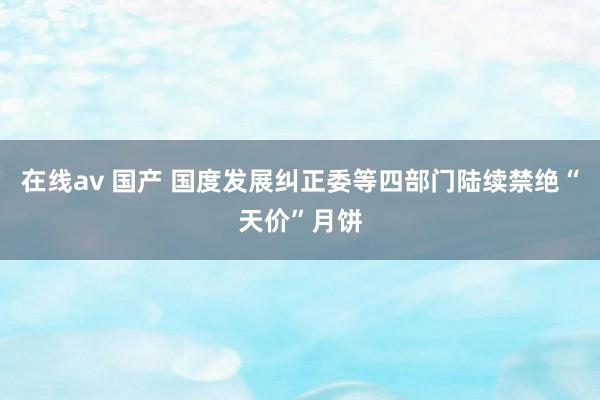 在线av 国产 国度发展纠正委等四部门陆续禁绝“天价”月饼