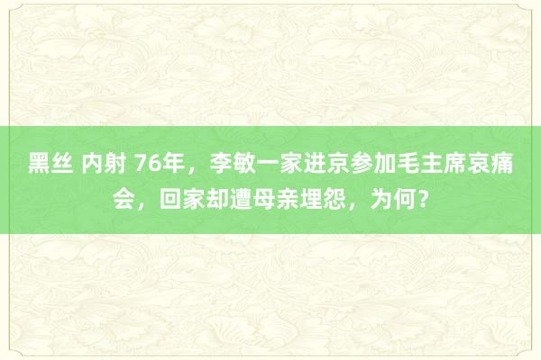 黑丝 内射 76年，李敏一家进京参加毛主席哀痛会，回家却遭母亲埋怨，为何？