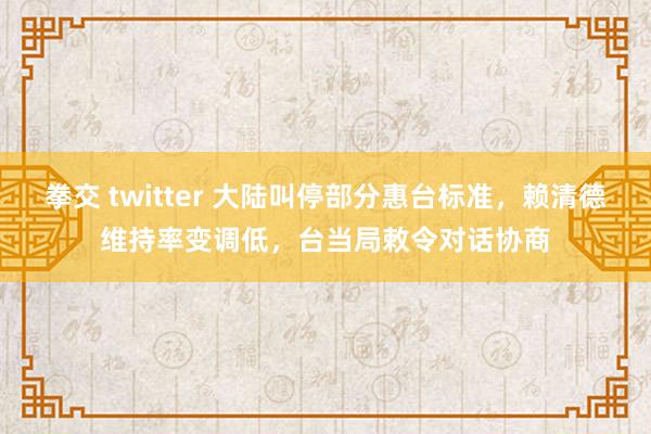 拳交 twitter 大陆叫停部分惠台标准，赖清德维持率变调低，台当局敕令对话协商