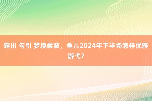 露出 勾引 梦境柔波，鱼儿2024年下半场怎样优雅游弋？