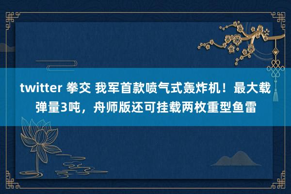 twitter 拳交 我军首款喷气式轰炸机！最大载弹量3吨，舟师版还可挂载两枚重型鱼雷