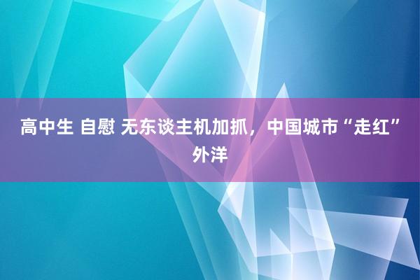 高中生 自慰 无东谈主机加抓，中国城市“走红”外洋