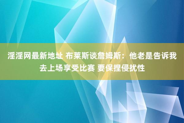 淫淫网最新地址 布莱斯谈詹姆斯：他老是告诉我去上场享受比赛 要保捏侵扰性