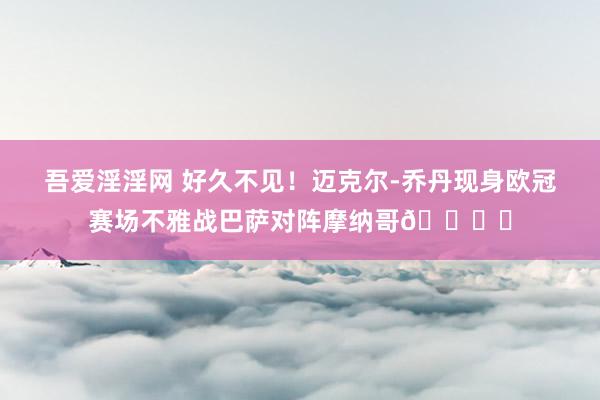 吾爱淫淫网 好久不见！迈克尔-乔丹现身欧冠赛场不雅战巴萨对阵摩纳哥🏀⚽