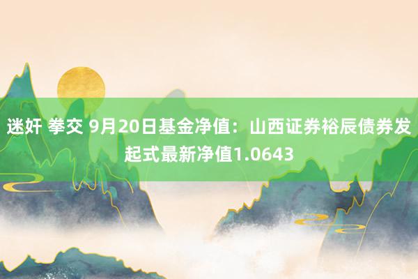 迷奸 拳交 9月20日基金净值：山西证券裕辰债券发起式最新净值1.0643