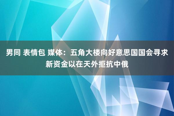 男同 表情包 媒体：五角大楼向好意思国国会寻求新资金以在天外拒抗中俄