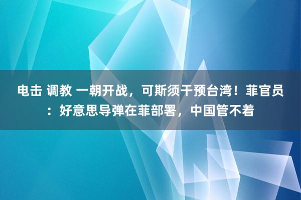 电击 调教 一朝开战，可斯须干预台湾！菲官员：好意思导弹在菲部署，中国管不着