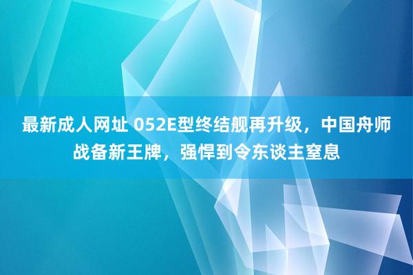 最新成人网址 052E型终结舰再升级，中国舟师战备新王牌，强悍到令东谈主窒息