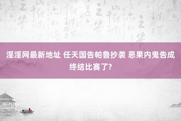 淫淫网最新地址 任天国告帕鲁抄袭 恶果内鬼告成终结比赛了?