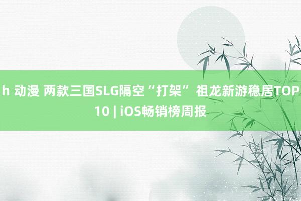 h 动漫 两款三国SLG隔空“打架” 祖龙新游稳居TOP10 | iOS畅销榜周报