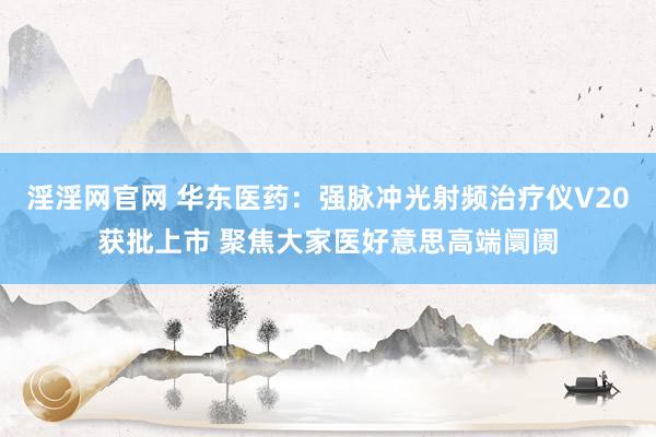 淫淫网官网 华东医药：强脉冲光射频治疗仪V20获批上市 聚焦大家医好意思高端阛阓