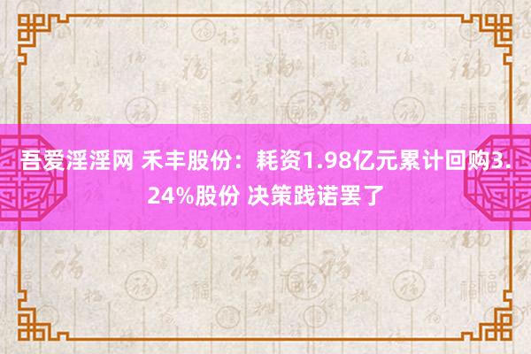 吾爱淫淫网 禾丰股份：耗资1.98亿元累计回购3.24%股份 决策践诺罢了