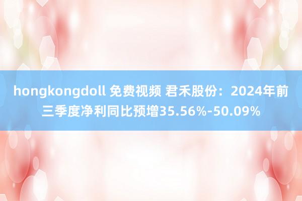 hongkongdoll 免费视频 君禾股份：2024年前三季度净利同比预增35.56%-50.09%