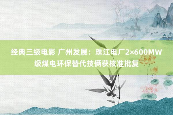 经典三级电影 广州发展：珠江电厂2×600MW级煤电环保替代技俩获核准批复