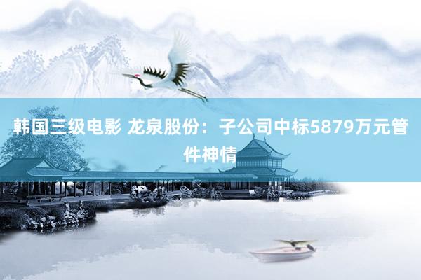 韩国三级电影 龙泉股份：子公司中标5879万元管件神情