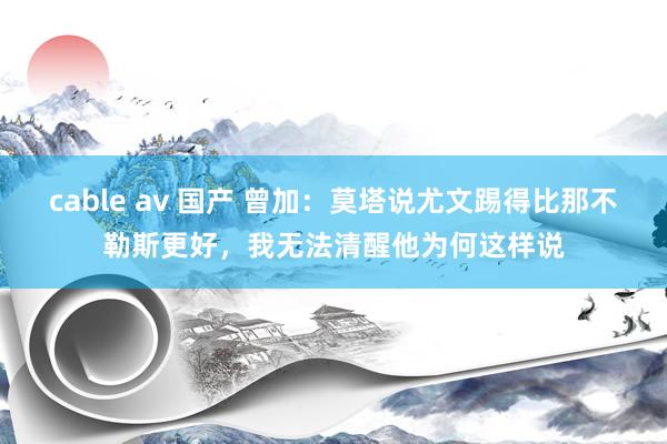 cable av 国产 曾加：莫塔说尤文踢得比那不勒斯更好，我无法清醒他为何这样说