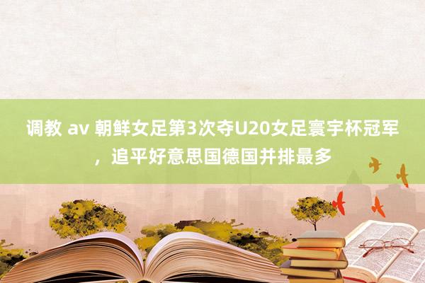 调教 av 朝鲜女足第3次夺U20女足寰宇杯冠军，追平好意思国德国并排最多