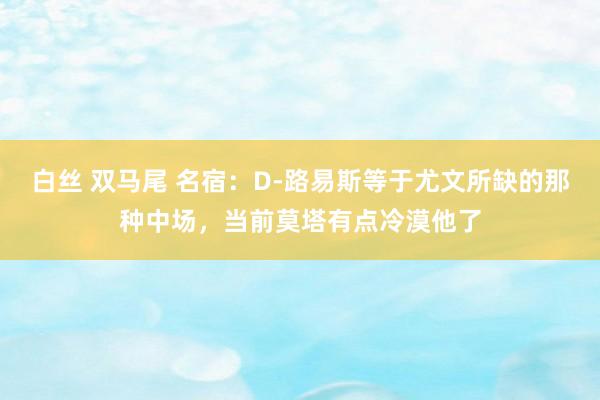 白丝 双马尾 名宿：D-路易斯等于尤文所缺的那种中场，当前莫塔有点冷漠他了