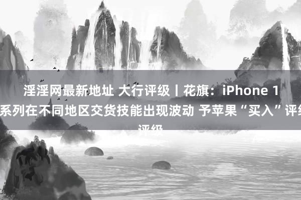 淫淫网最新地址 大行评级丨花旗：iPhone 16系列在不同地区交货技能出现波动 予苹果“买入”评级