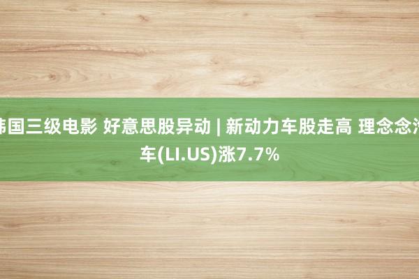 韩国三级电影 好意思股异动 | 新动力车股走高 理念念汽车(LI.US)涨7.7%