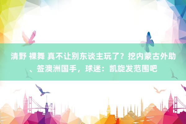 清野 裸舞 真不让别东谈主玩了？挖内蒙古外助、签澳洲国手，球迷：凯旋发范围吧