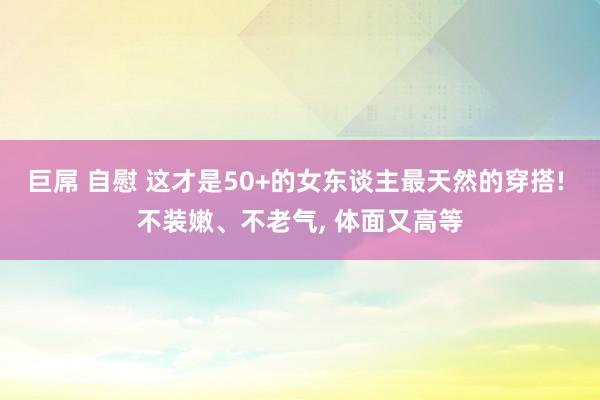 巨屌 自慰 这才是50+的女东谈主最天然的穿搭! 不装嫩、不老气， 体面又高等