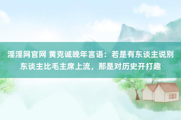 淫淫网官网 黄克诚晚年言语：若是有东谈主说别东谈主比毛主席上流，那是对历史开打趣